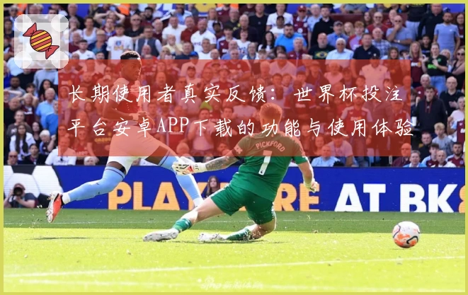 长期使用者真实反馈:世界杯投注平台安卓APP下载的功能与使用体验评测分享