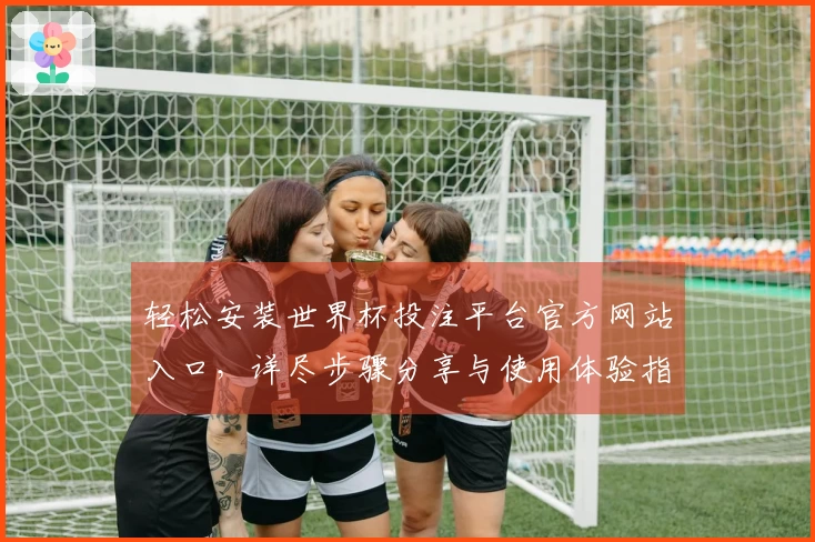 轻松安装世界杯投注平台官方网站入口,详尽步骤分享与使用体验指南