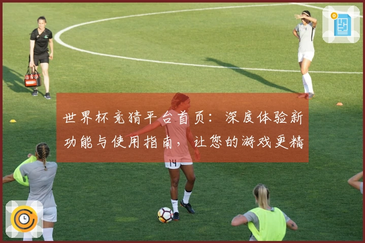 世界杯竞猜平台首页：深度体验新功能与使用指南，让您的游戏更精彩